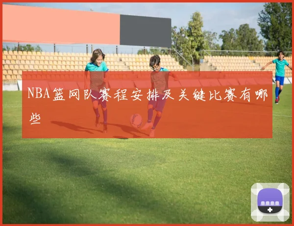 NBA篮网队赛程安排及关键比赛有哪些