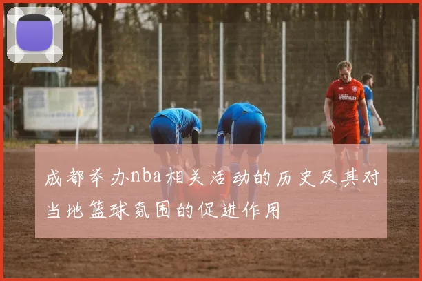 成都举办nba相关活动的历史及其对当地篮球氛围的促进作用