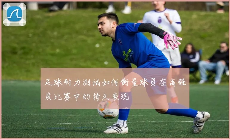足球耐力测试如何衡量球员在高强度比赛中的持久表现