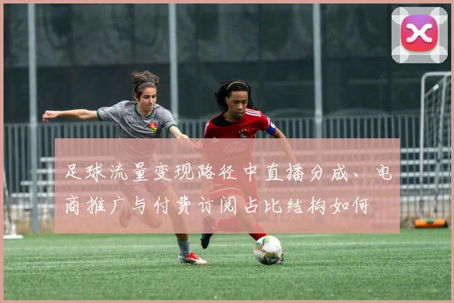 足球流量变现路径中直播分成、电商推广与付费订阅占比结构如何