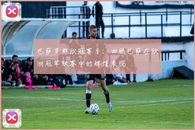 巴萨罗那欧冠赛季：回顾巴萨在欧洲冠军联赛中的辉煌表现