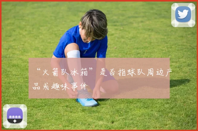 “火箭队冰箱”是否指球队周边产品或趣味事件