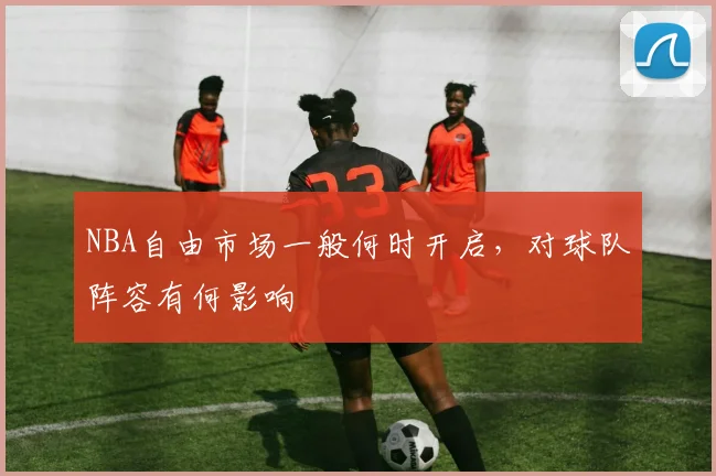 NBA自由市场一般何时开启,对球队阵容有何影响